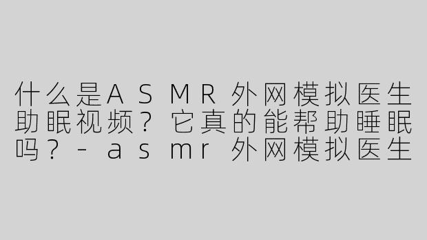 什么是ASMR外网模拟医生助眠视频？它真的能帮助睡眠吗？-asmr外网模拟医生助眠