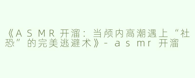 《ASMR开溜：当颅内高潮遇上“社恐”的完美逃避术》-asmr开溜