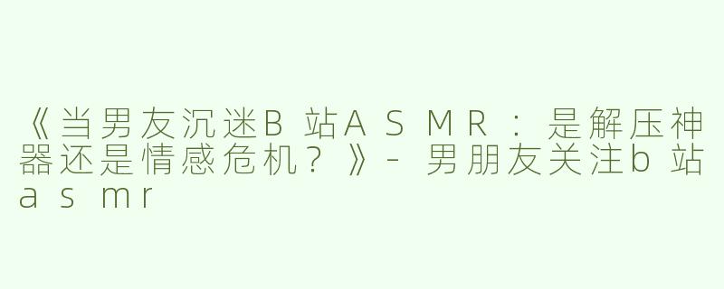 《当男友沉迷B站ASMR：是解压神器还是情感危机？》-男朋友关注b站asmr