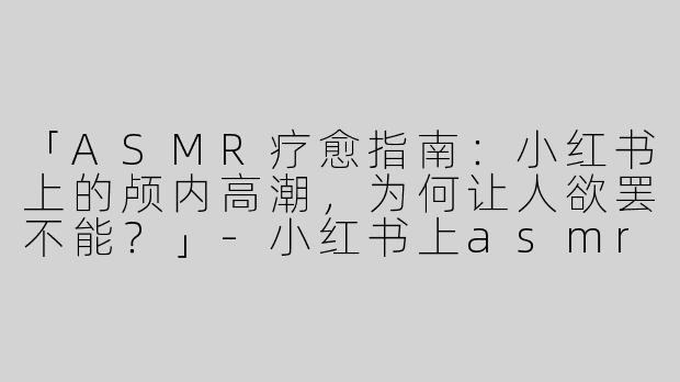 「ASMR疗愈指南：小红书上的颅内高潮，为何让人欲罢不能？」-小红书上asmr