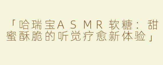 「哈瑞宝ASMR软糖：甜蜜酥脆的听觉疗愈新体验」