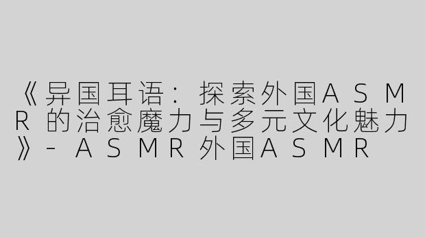 《异国耳语：探索外国ASMR的治愈魔力与多元文化魅力》-ASMR外国ASMR