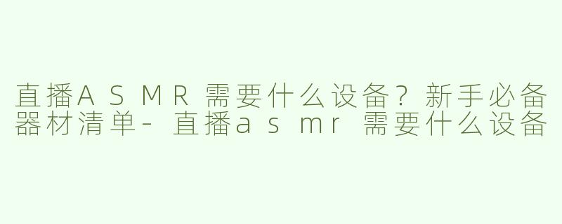 直播ASMR需要什么设备？新手必备器材清单-直播asmr需要什么设备