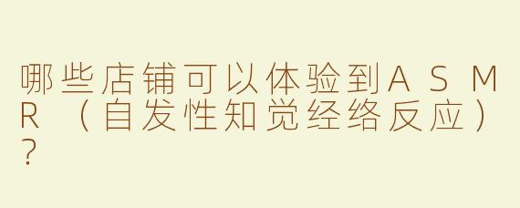 哪些店铺可以体验到ASMR（自发性知觉经络反应）？