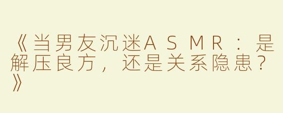 《当男友沉迷ASMR：是解压良方，还是关系隐患？》