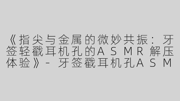 《指尖与金属的微妙共振：牙签轻戳耳机孔的ASMR解压体验》-牙签戳耳机孔ASMR