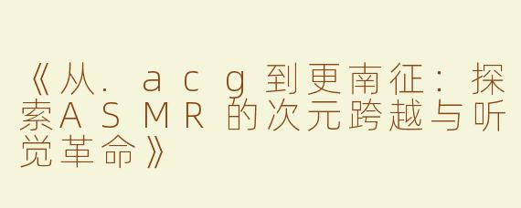 《从.acg到更南征：探索ASMR的次元跨越与听觉革命》