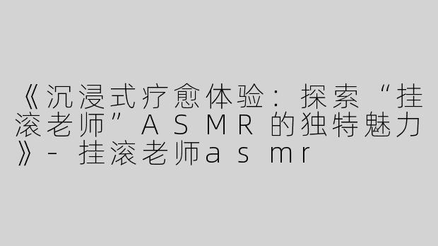 《沉浸式疗愈体验：探索“挂滚老师”ASMR的独特魅力》-挂滚老师asmr
