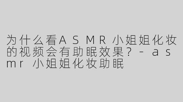 为什么看ASMR小姐姐化妆的视频会有助眠效果？-asmr小姐姐化妆助眠