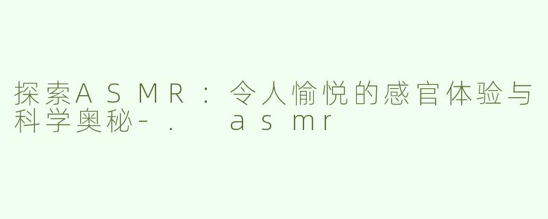 探索ASMR：令人愉悦的感官体验与科学奥秘-. asmr