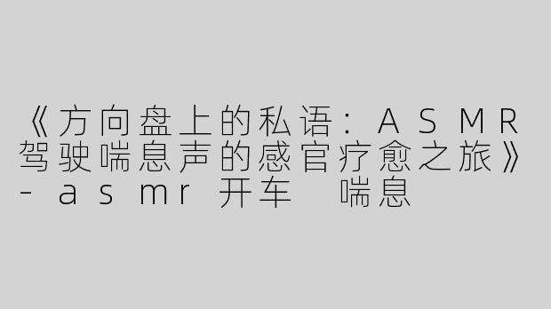 《方向盘上的私语：ASMR驾驶喘息声的感官疗愈之旅》-asmr开车 喘息