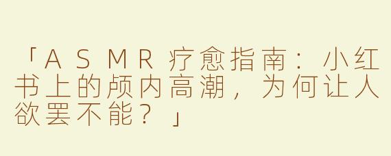 「ASMR疗愈指南：小红书上的颅内高潮，为何让人欲罢不能？」