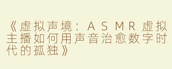 《虚拟声境：ASMR虚拟主播如何用声音治愈数字时代的孤独》