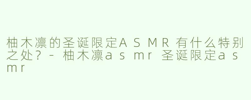 柚木凛的圣诞限定ASMR有什么特别之处？-柚木凛asmr圣诞限定asmr