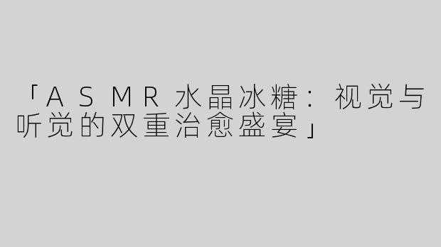 「ASMR水晶冰糖：视觉与听觉的双重治愈盛宴」