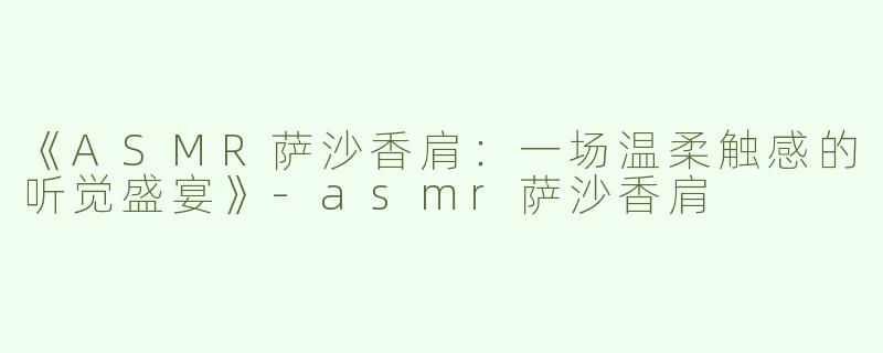 《ASMR萨沙香肩：一场温柔触感的听觉盛宴》-asmr萨沙香肩