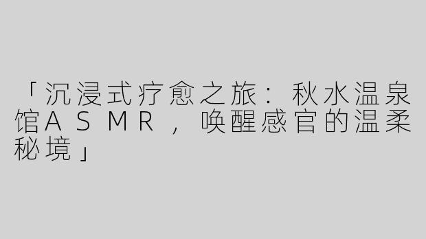 「沉浸式疗愈之旅：秋水温泉馆ASMR，唤醒感官的温柔秘境」
