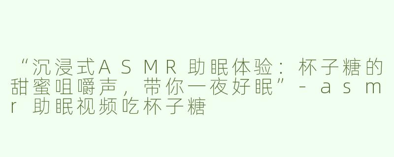 “沉浸式ASMR助眠体验：杯子糖的甜蜜咀嚼声，带你一夜好眠”-asmr助眠视频吃杯子糖