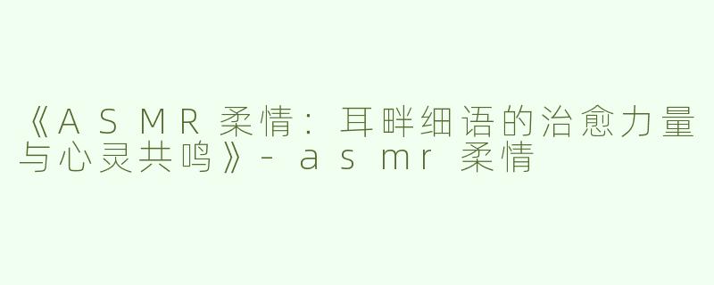 《ASMR柔情：耳畔细语的治愈力量与心灵共鸣》-asmr柔情