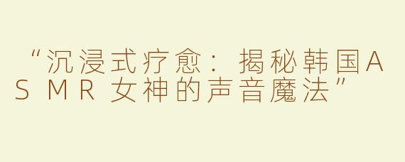 “沉浸式疗愈：揭秘韩国ASMR女神的声音魔法”