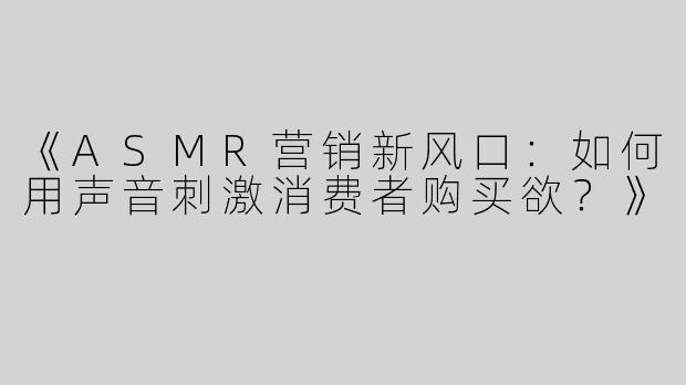 《ASMR营销新风口：如何用声音刺激消费者购买欲？》