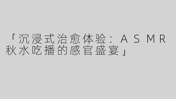 「沉浸式治愈体验：ASMR秋水吃播的感官盛宴」