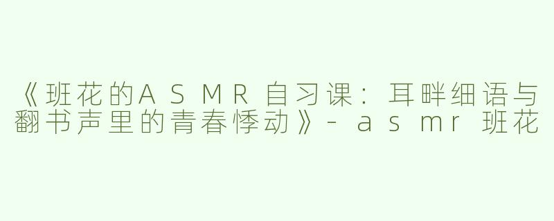 《班花的ASMR自习课：耳畔细语与翻书声里的青春悸动》-asmr班花
