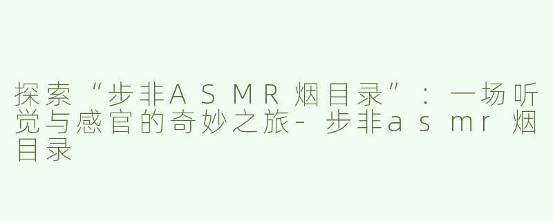 探索“步非ASMR烟目录”：一场听觉与感官的奇妙之旅-步非asmr烟目录