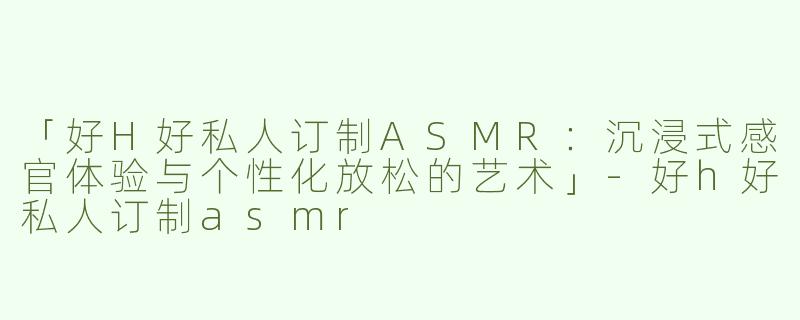 「好H好私人订制ASMR：沉浸式感官体验与个性化放松的艺术」-好h好私人订制asmr