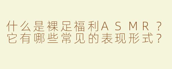 什么是裸足福利ASMR？它有哪些常见的表现形式？