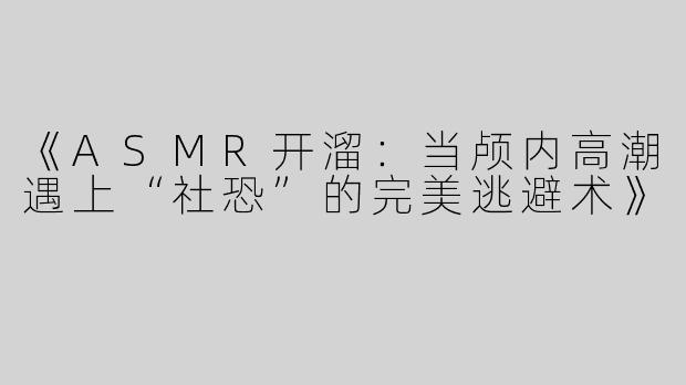 《ASMR开溜：当颅内高潮遇上“社恐”的完美逃避术》