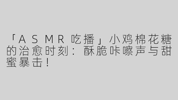 「ASMR吃播」小鸡棉花糖的治愈时刻：酥脆咔嚓声与甜蜜暴击！
