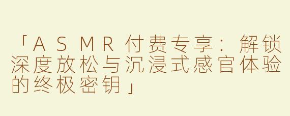「ASMR付费专享：解锁深度放松与沉浸式感官体验的终极密钥」