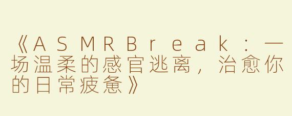 《ASMRBreak：一场温柔的感官逃离，治愈你的日常疲惫》