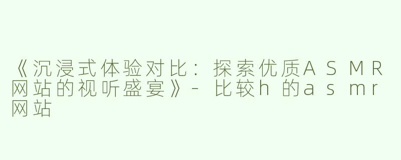 《沉浸式体验对比：探索优质ASMR网站的视听盛宴》-比较h的asmr网站