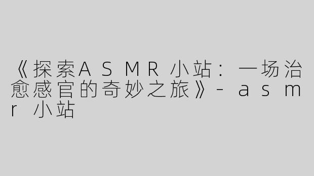《探索ASMR小站：一场治愈感官的奇妙之旅》-asmr小站