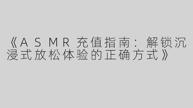 《ASMR充值指南：解锁沉浸式放松体验的正确方式》