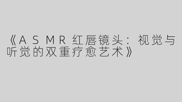 《ASMR红唇镜头：视觉与听觉的双重疗愈艺术》