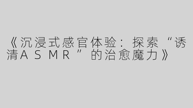 《沉浸式感官体验：探索“诱清ASMR”的治愈魔力》