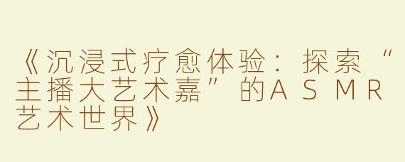 《沉浸式疗愈体验：探索“主播大艺术嘉”的ASMR艺术世界》