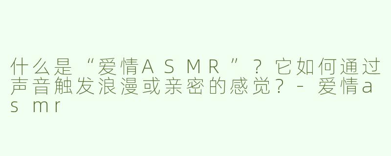 什么是“爱情ASMR”？它如何通过声音触发浪漫或亲密的感觉？-爱情asmr