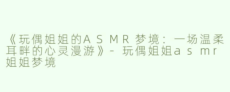 《玩偶姐姐的ASMR梦境：一场温柔耳畔的心灵漫游》-玩偶姐姐asmr姐姐梦境