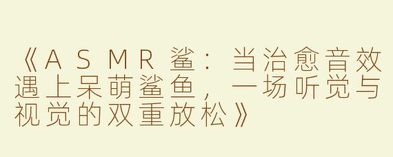 《ASMR鲨：当治愈音效遇上呆萌鲨鱼，一场听觉与视觉的双重放松》