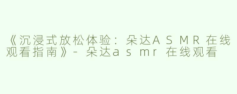 《沉浸式放松体验：朵达ASMR在线观看指南》-朵达asmr在线观看
