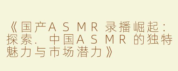 《国产ASMR录播崛起：探索.中国ASMR的独特魅力与市场潜力》