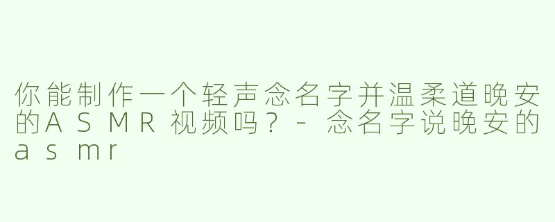 你能制作一个轻声念名字并温柔道晚安的ASMR视频吗？-念名字说晚安的asmr