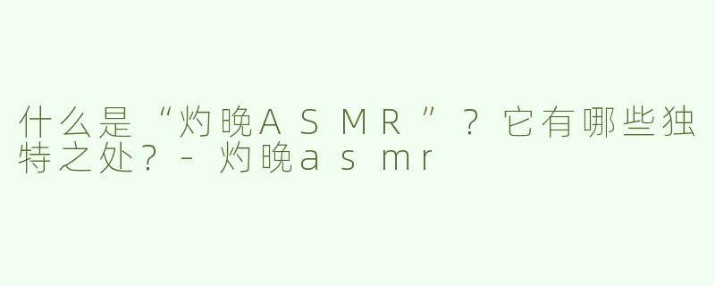 什么是“灼晚ASMR”？它有哪些独特之处？