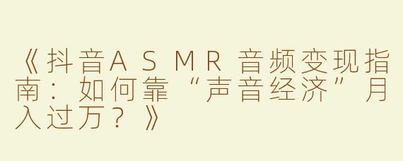 《抖音ASMR音频变现指南：如何靠“声音经济”月入过万？》