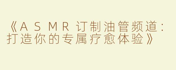 《ASMR订制油管频道：打造你的专属疗愈体验》