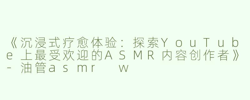 《沉浸式疗愈体验：探索YouTube上最受欢迎的ASMR内容创作者》-油管asmr w